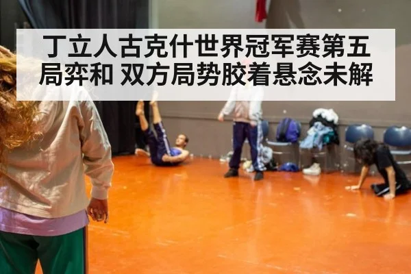 丁立人古克什世界冠军赛第五局弈和 双方局势胶着悬念未解