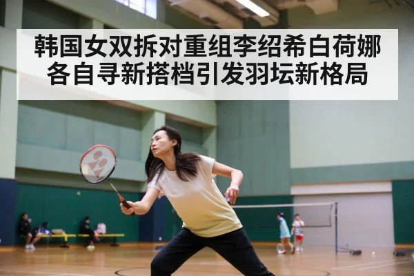 韩国女双拆对重组李绍希白荷娜各自寻新搭档引发羽坛新格局