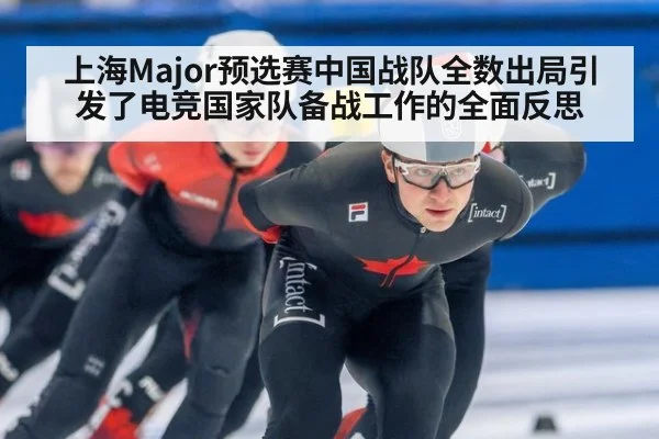 上海Major预选赛中国战队全数出局引发了电竞国家队备战工作的全面反思
